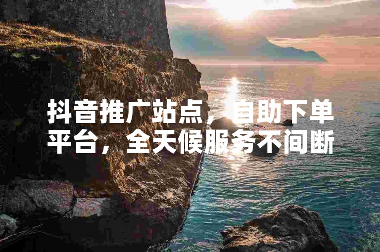 抖音推广站点，自助下单平台，全天候服务不间断。