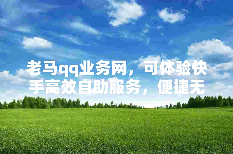 老马qq业务网，可体验快手高效自助服务，便捷无忧。