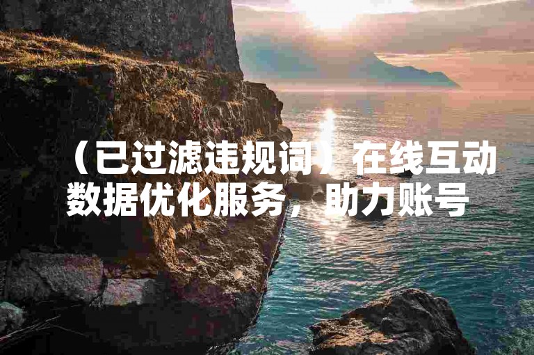 （已过滤违规词）在线互动数据优化服务，助力账号成长！