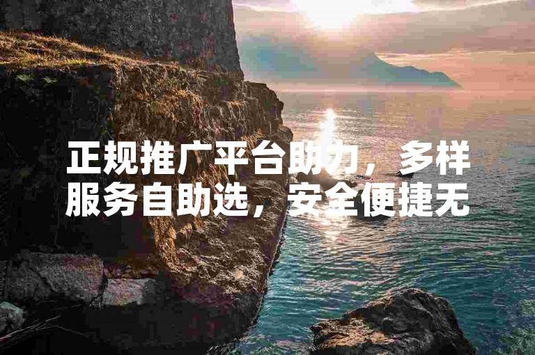 正规推广平台助力，多样服务自助选，安全便捷无隐患。