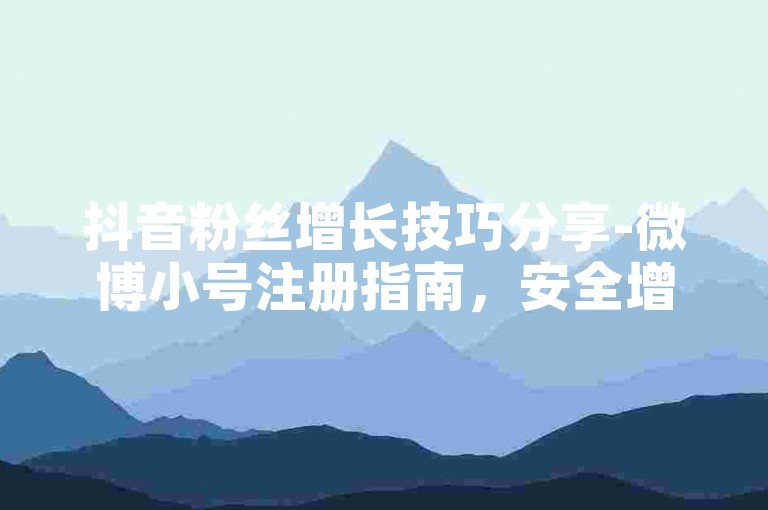 抖音粉丝增长技巧分享-微博小号注册指南，安全增粉不脱粉教程