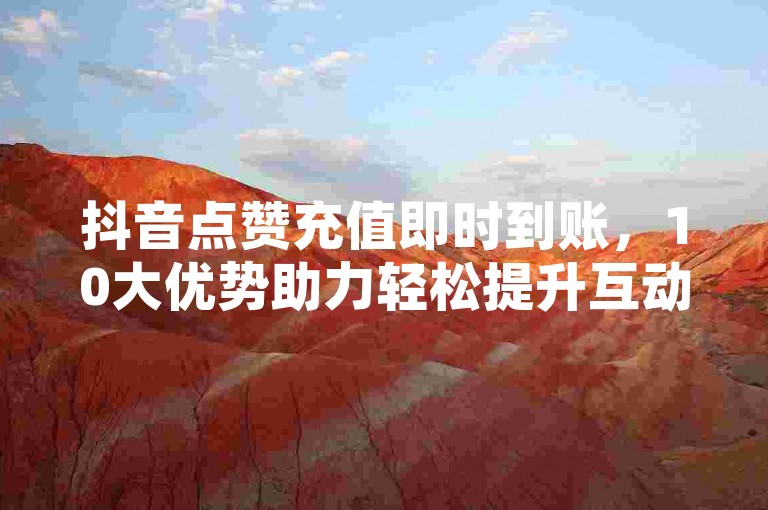 抖音点赞充值即时到账，10大优势助力轻松提升互动。