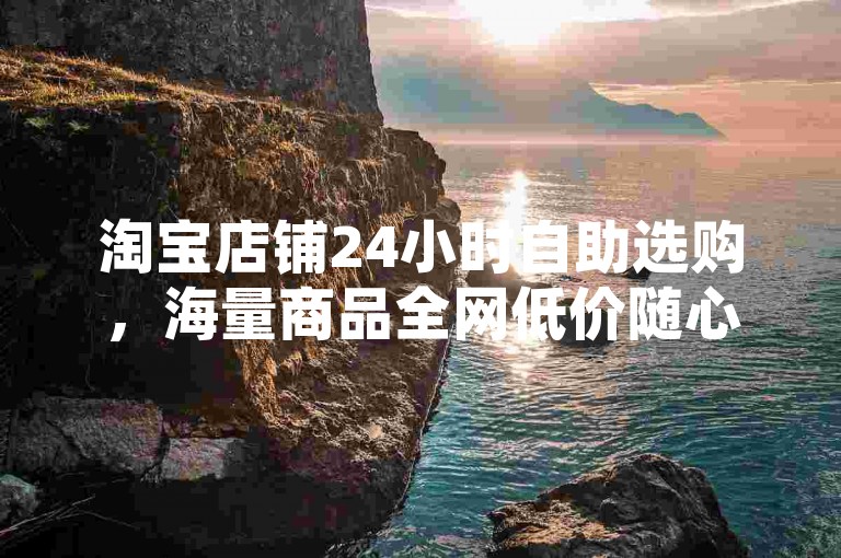淘宝店铺24小时自助选购，海量商品全网低价随心购。