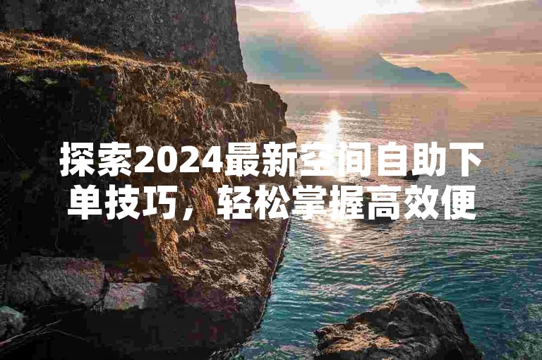 探索2024最新空间自助下单技巧，轻松掌握高效便捷服务！