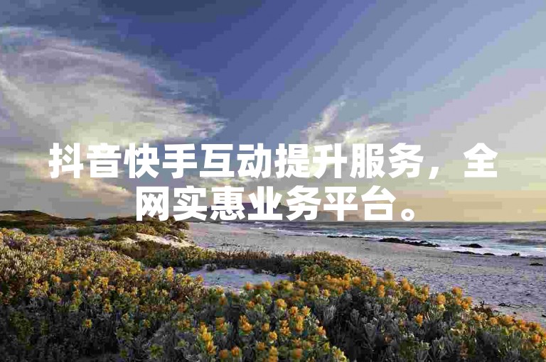 抖音快手互动提升服务，全网实惠业务平台。
