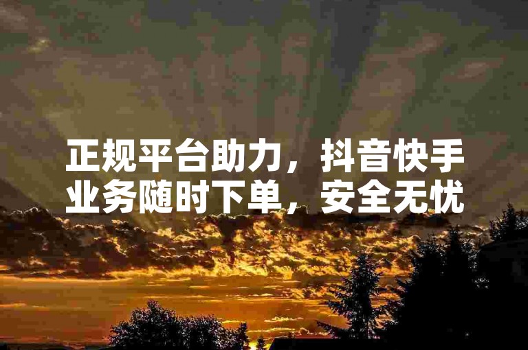 正规平台助力，抖音快手业务随时下单，安全无忧。