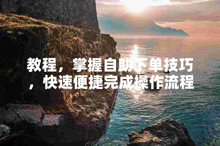教程，掌握自助下单技巧，快速便捷完成操作流程。