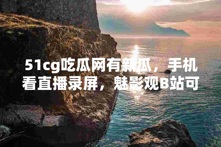 51cg吃瓜网有新瓜，手机看直播录屏，魅影观B站可行？