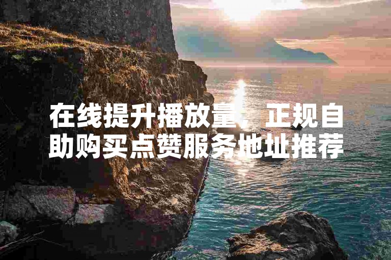 在线提升播放量，正规自助购买点赞服务地址推荐