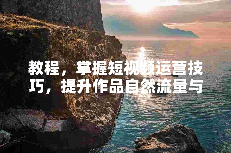 教程，掌握短视频运营技巧，提升作品自然流量与曝光度。