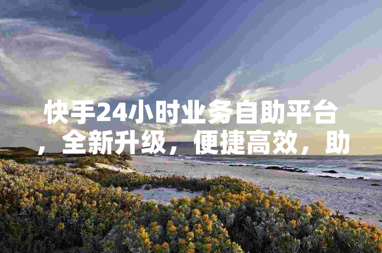 快手24小时业务自助平台，全新升级，便捷高效，助力业务腾飞！