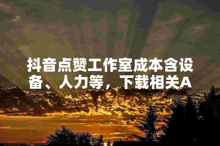 抖音点赞工作室成本含设备、人力等，下载相关APP需谨慎。