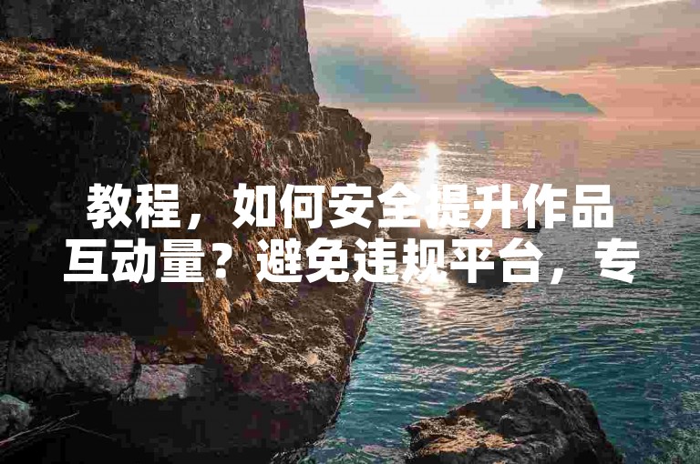 教程，如何安全提升作品互动量？避免违规平台，专注优质内容创作。