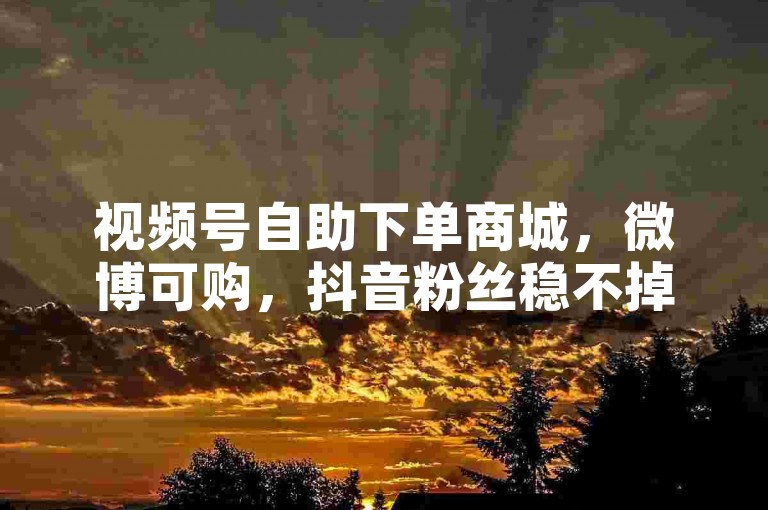 视频号自助下单商城，微博可购，抖音粉丝稳不掉线下单