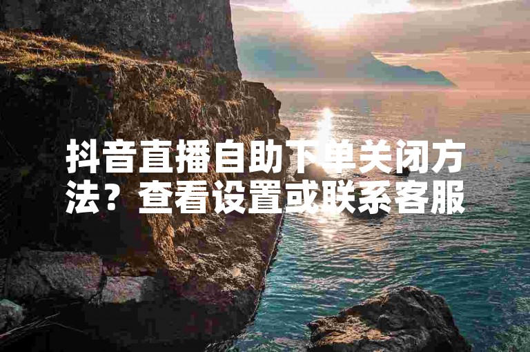 抖音直播自助下单关闭方法？查看设置或联系客服咨询详情。