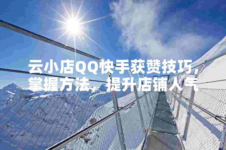云小店QQ快手获赞技巧，掌握方法，提升店铺人气！