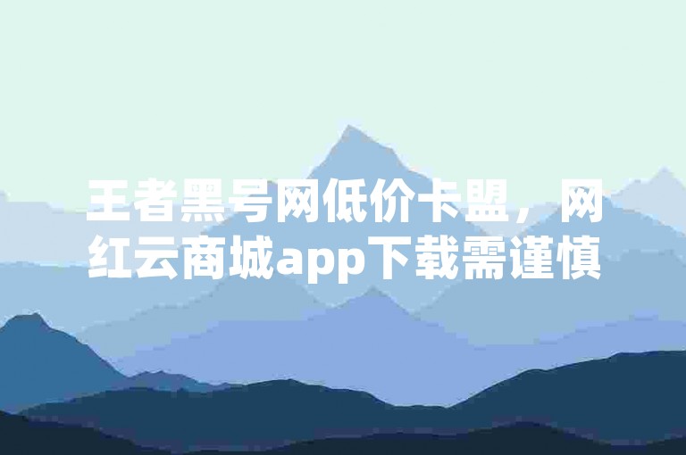 王者黑号网低价卡盟，网红云商城app下载需谨慎，谨防风险。