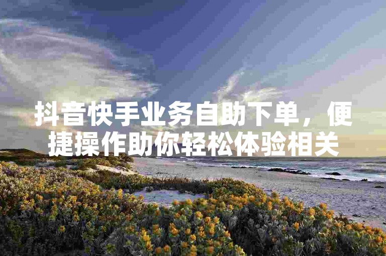 抖音快手业务自助下单，便捷操作助你轻松体验相关服务。
