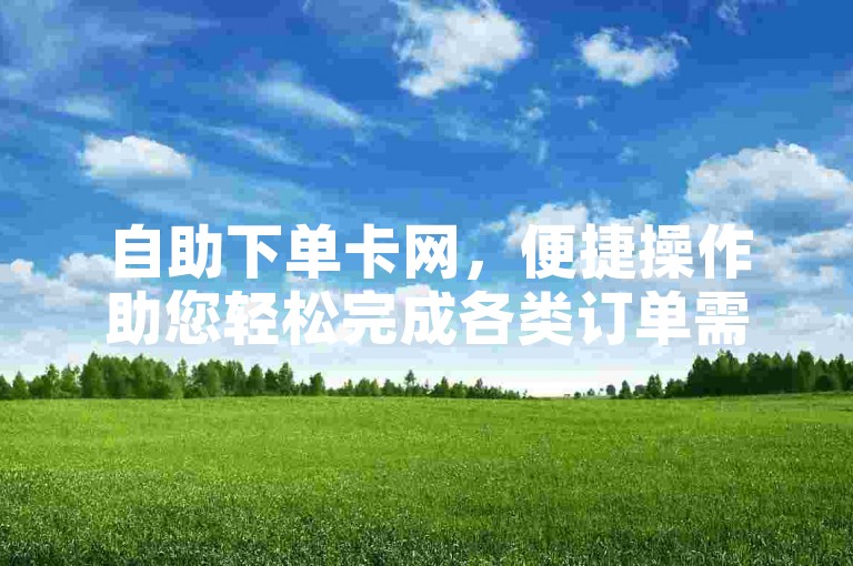 自助下单卡网，便捷操作助您轻松完成各类订单需求。