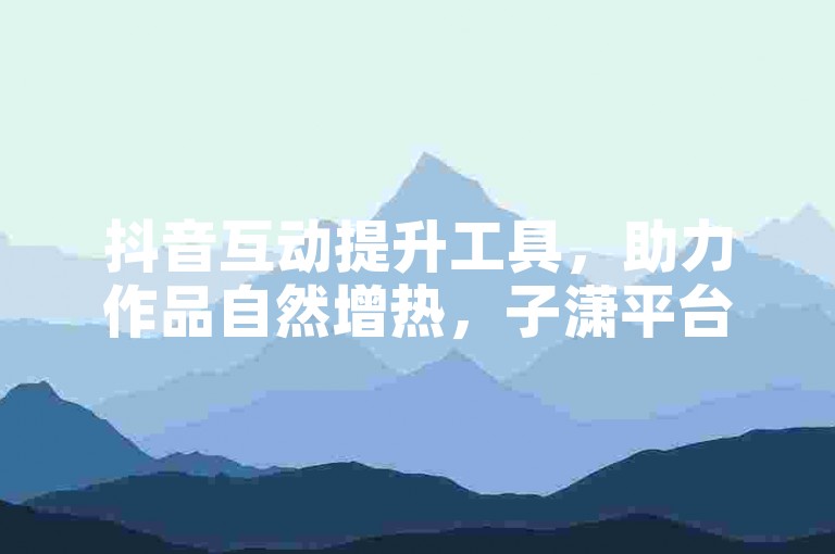 抖音互动提升工具，助力作品自然增热，子潇平台便捷操作。