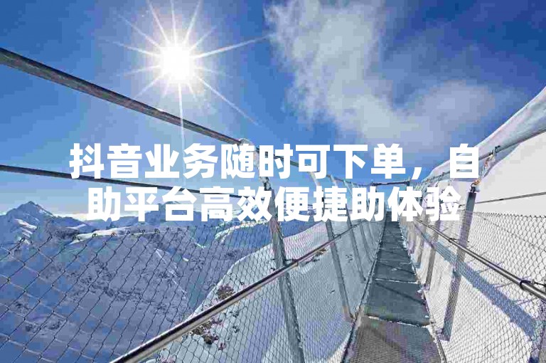 抖音业务随时可下单，自助平台高效便捷助体验