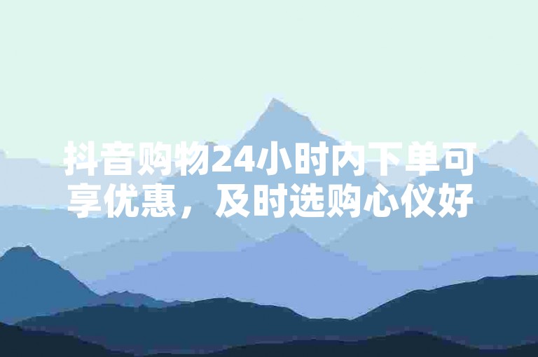 抖音购物24小时内下单可享优惠，及时选购心仪好物。