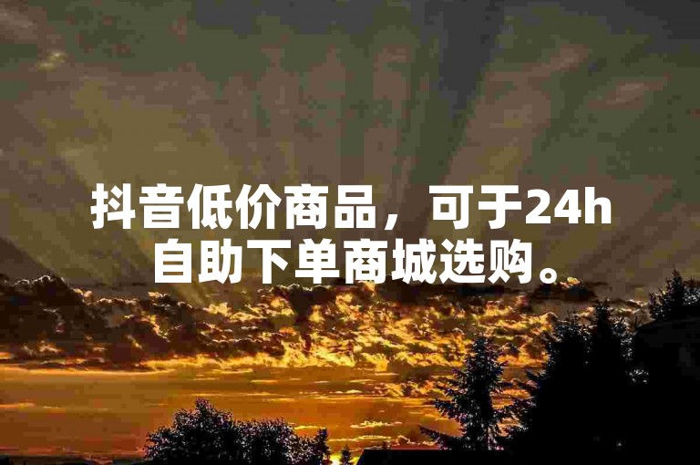 抖音低价商品，可于24h自助下单商城选购。